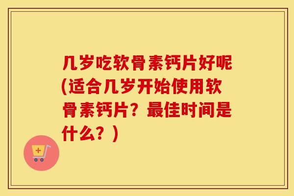 几岁吃软骨素钙片好呢(适合几岁开始使用软骨素钙片？佳时间是什么？)