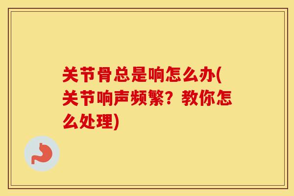 关节骨总是响怎么办(关节响声频繁?教你怎么处理) 关节骨总是响怎么办(关节响声频繁?教你怎么处理)