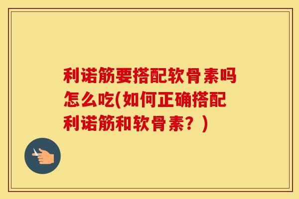 利诺筋要搭配软骨素吗怎么吃(如何正确搭配利诺筋和软骨素？)