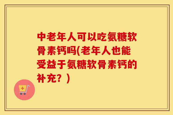 中老年人可以吃氨糖软骨素钙吗(老年人也能受益于氨糖软骨素钙的补充？)