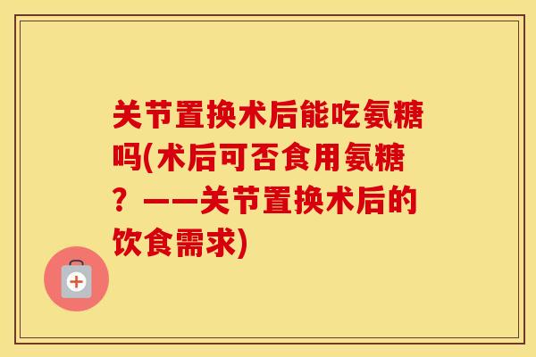 关节置换术后能吃氨糖吗(术后可否食用氨糖?——关节置换术后的饮食需求) 关节置换术后能吃氨糖吗(术后可否食用氨糖?——关节置换术后的饮食需求)