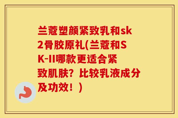 兰蔻塑颜紧致乳和sk2骨胶原礼(兰蔻和SK-II哪款更适合紧致?比较乳液成分及功效!) 兰蔻塑颜紧致乳和sk2骨胶原礼(兰蔻和SK-II哪款更适合紧致?比较乳液成分及功效!)