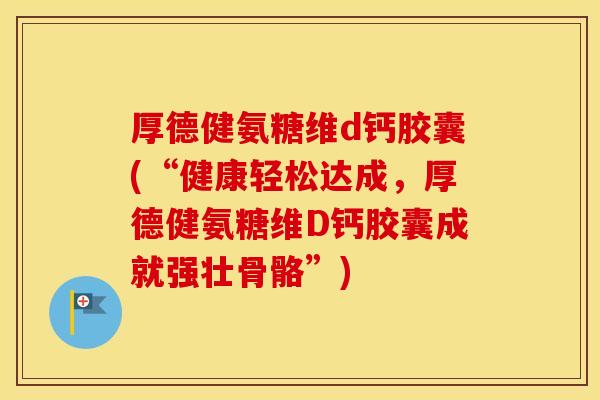 厚德健氨糖维d钙胶囊(“健康轻松达成,厚德健氨糖维D钙胶囊成就强壮骨骼”) 厚德健氨糖维d钙胶囊(“健康轻松达成,厚德健氨糖维D钙胶囊成就强壮骨骼”)