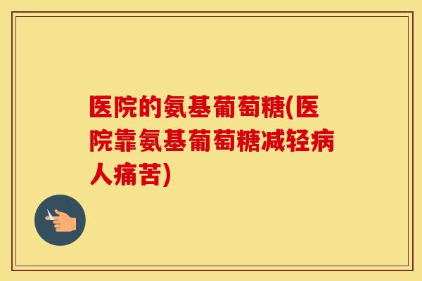 医院的氨基葡萄糖(医院靠氨基葡萄糖减轻人痛苦) 医院的氨基葡萄糖(医院靠氨基葡萄糖减轻人痛苦)