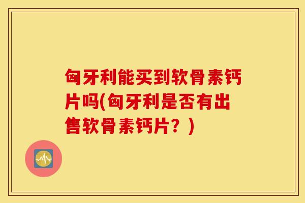 匈牙利能买到软骨素钙片吗(匈牙利是否有出售软骨素钙片?) 匈牙利能买到软骨素钙片吗(匈牙利是否有出售软骨素钙片?)