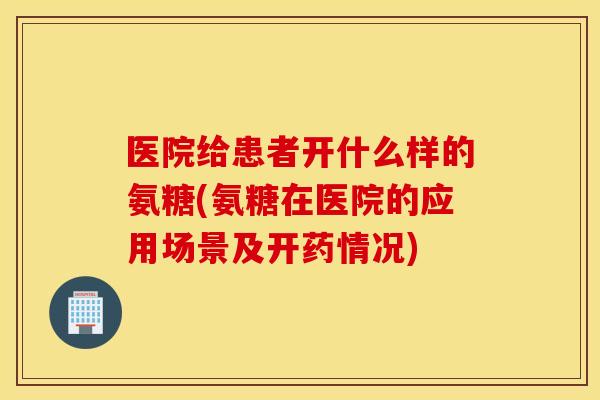 医院给患者开什么样的氨糖(氨糖在医院的应用场景及开药情况) 医院给患者开什么样的氨糖(氨糖在医院的应用场景及开药情况)