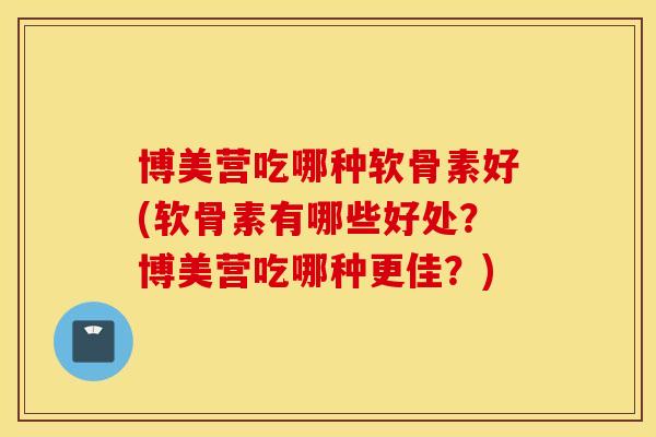 博美营吃哪种软骨素好(软骨素有哪些好处?博美营吃哪种更佳?) 博美营吃哪种软骨素好(软骨素有哪些好处?博美营吃哪种更佳?)