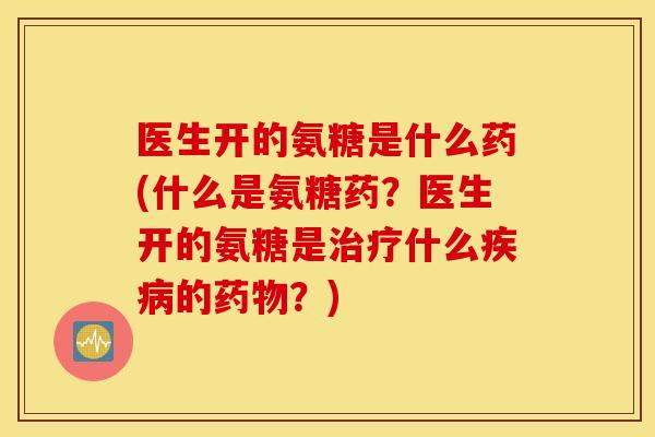 医生开的氨糖是什么药(什么是氨糖药？医生开的氨糖是什么的？)