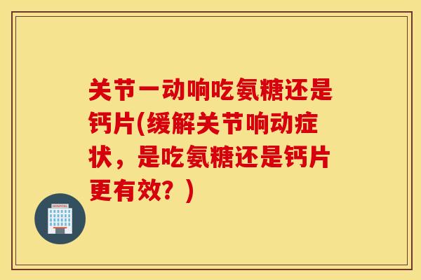 关节一动响吃氨糖还是钙片(缓解关节响动症状,是吃氨糖还是钙片更有效?) 关节一动响吃氨糖还是钙片(缓解关节响动症状,是吃氨糖还是钙片更有效?)