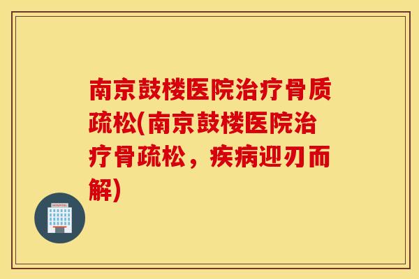 南京鼓楼医院(南京鼓楼医院骨疏松,迎刃而解) 南京鼓楼医院(南京鼓楼医院骨疏松,迎刃而解)