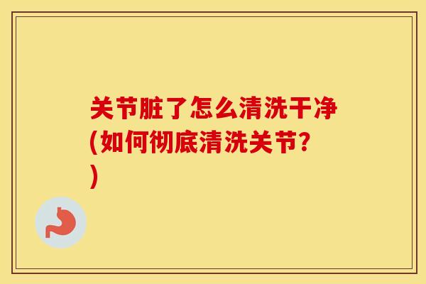 关节脏了怎么清洗干净(如何彻底清洗关节?) 关节脏了怎么清洗干净(如何彻底清洗关节?)