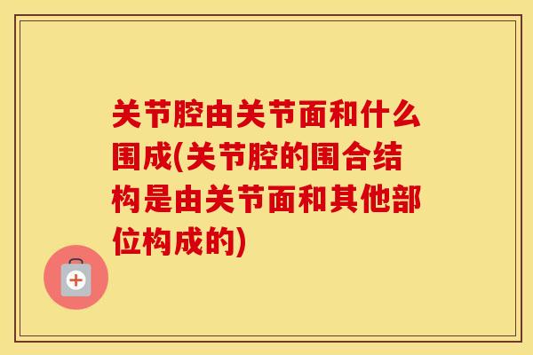 关节腔由关节面和什么围成(关节腔的围合结构是由关节面和其他部位构成的) 关节腔由关节面和什么围成(关节腔的围合结构是由关节面和其他部位构成的)
