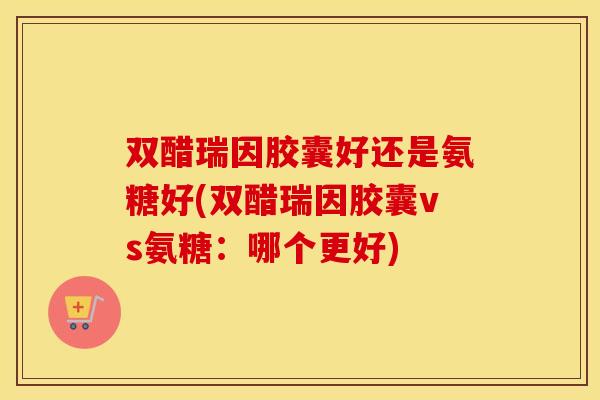 双醋瑞因胶囊好还是氨糖好(双醋瑞因胶囊vs氨糖:哪个更好) 双醋瑞因胶囊好还是氨糖好(双醋瑞因胶囊vs氨糖:哪个更好)