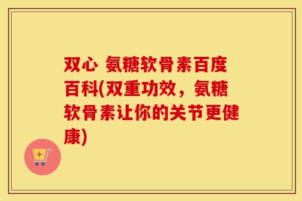 双心 氨糖软骨素百度百科(双重功效，氨糖软骨素让你的关节更健康)