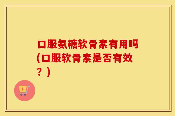 口服氨糖软骨素有用吗(口服软骨素是否有效？)