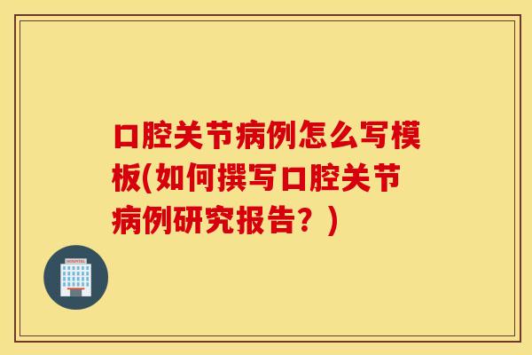 口腔关节例怎么写模板(如何撰写口腔关节例研究报告?) 口腔关节例怎么写模板(如何撰写口腔关节例研究报告?)