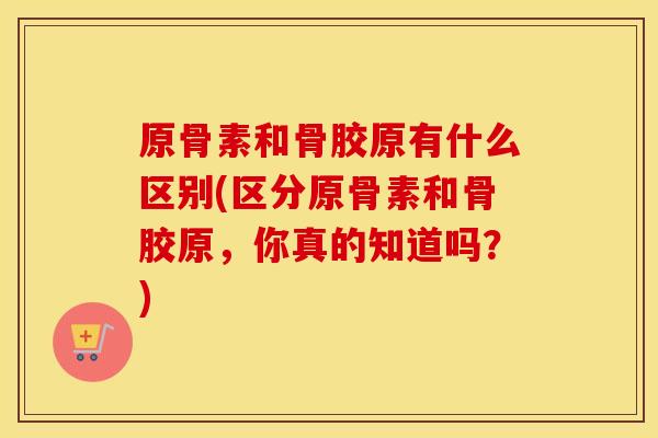 原骨素和骨胶原有什么区别(区分原骨素和骨胶原，你真的知道吗？)