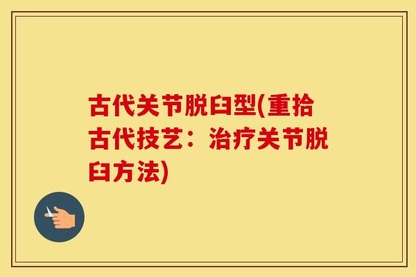 古代关节脱臼型(重拾古代技艺:关节脱臼方法) 古代关节脱臼型(重拾古代技艺:关节脱臼方法)