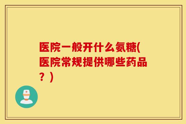 医院一般开什么氨糖(医院常规提供哪些药品?) 医院一般开什么氨糖(医院常规提供哪些药品?)