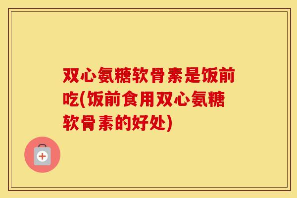 双心氨糖软骨素是饭前吃(饭前食用双心氨糖软骨素的好处) 双心氨糖软骨素是饭前吃(饭前食用双心氨糖软骨素的好处)
