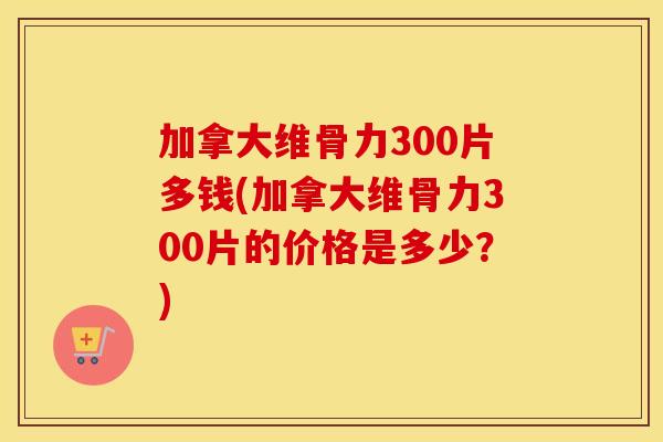 加拿大维骨力300片多钱(加拿大维骨力300片的价格是多少?) 加拿大维骨力300片多钱(加拿大维骨力300片的价格是多少?)