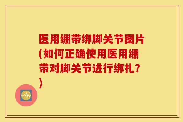 医用绷带绑脚关节图片(如何正确使用医用绷带对脚关节进行绑扎?) 医用绷带绑脚关节图片(如何正确使用医用绷带对脚关节进行绑扎?)