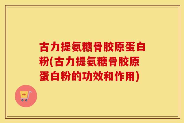 古力提氨糖骨胶原蛋白粉(古力提氨糖骨胶原蛋白粉的功效和作用)