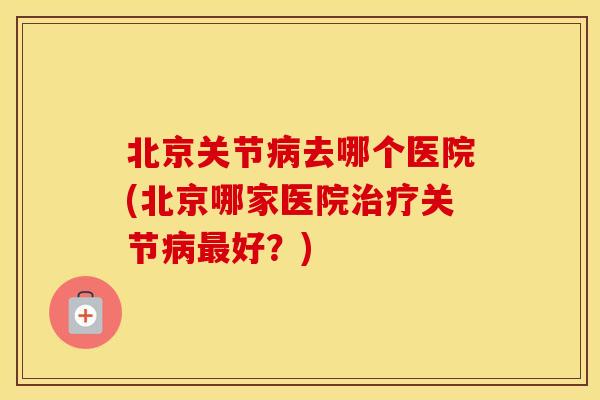 北京关节去哪个医院(北京哪家医院关节好？)