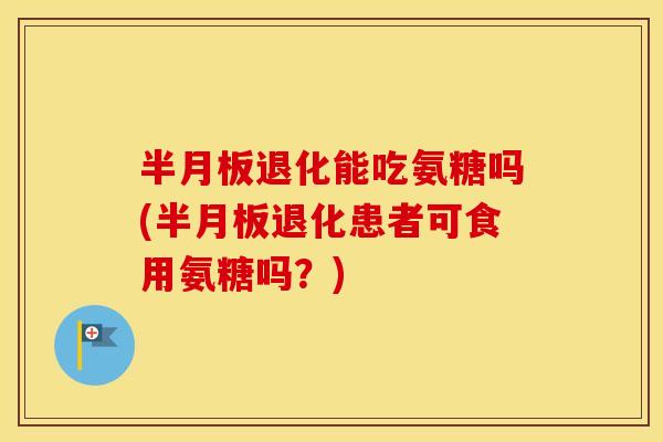 退化能吃氨糖吗(退化患者可食用氨糖吗?) 退化能吃氨糖吗(退化患者可食用氨糖吗?)