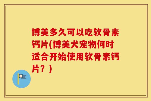 博美多久可以吃软骨素钙片(博美犬宠物何时适合开始使用软骨素钙片?) 博美多久可以吃软骨素钙片(博美犬宠物何时适合开始使用软骨素钙片?)