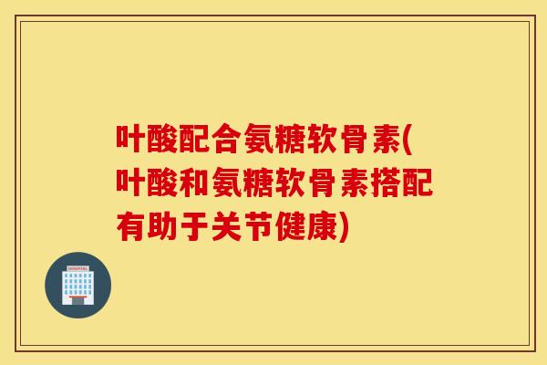 叶酸配合氨糖软骨素(叶酸和氨糖软骨素搭配有助于关节健康)