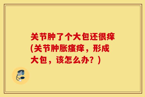 关节肿了个大包还很痒(关节,形成大包,该怎么办?) 关节肿了个大包还很痒(关节,形成大包,该怎么办?)