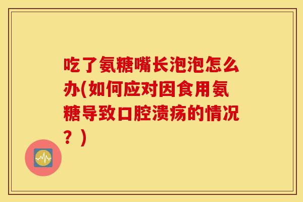 吃了氨糖嘴长泡泡怎么办(如何应对因食用氨糖导致口腔溃疡的情况？)