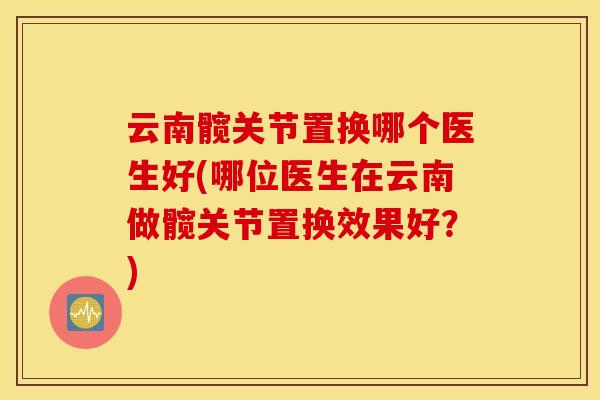 云南髋关节置换哪个医生好(哪位医生在云南做髋关节置换效果好?) 云南髋关节置换哪个医生好(哪位医生在云南做髋关节置换效果好?)