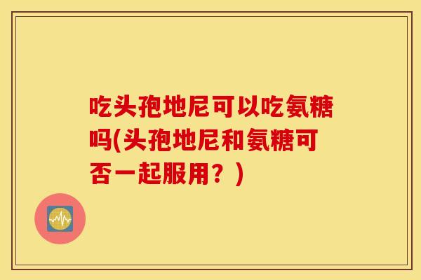吃头孢地尼可以吃氨糖吗(头孢地尼和氨糖可否一起服用?) 吃头孢地尼可以吃氨糖吗(头孢地尼和氨糖可否一起服用?)