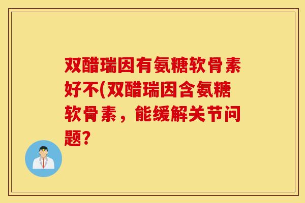 双醋瑞因有氨糖软骨素好不(双醋瑞因含氨糖软骨素,能缓解关节问题? 双醋瑞因有氨糖软骨素好不(双醋瑞因含氨糖软骨素,能缓解关节问题?