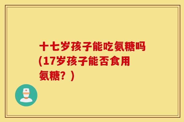 十七岁孩子能吃氨糖吗(17岁孩子能否食用氨糖?) 十七岁孩子能吃氨糖吗(17岁孩子能否食用氨糖?)
