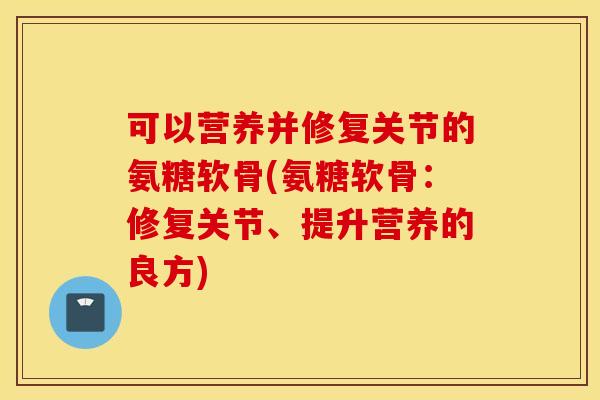 可以营养并修复关节的氨糖软骨(氨糖软骨:修复关节、提升营养的良方) 可以营养并修复关节的氨糖软骨(氨糖软骨:修复关节、提升营养的良方)