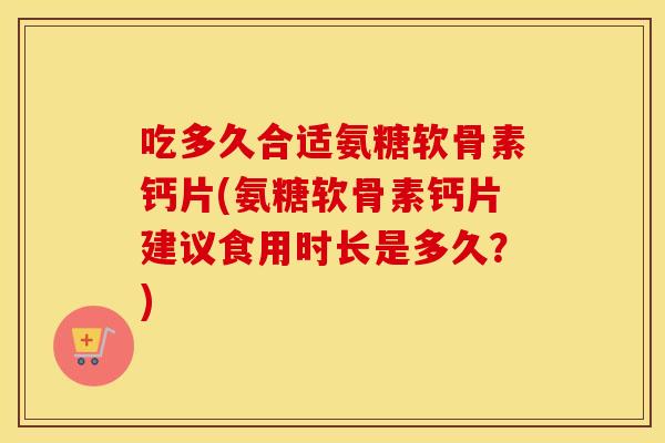 吃多久合适氨糖软骨素钙片(氨糖软骨素钙片建议食用时长是多久？)