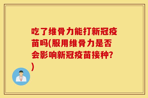 吃了维骨力能打新冠疫苗吗(服用维骨力是否会影响新冠疫苗接种？)