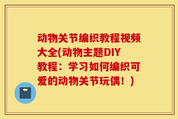 动物关节编织教程视频大全(动物主题DIY教程:学习如何编织可爱的动物关节玩偶!) 动物关节编织教程视频大全(动物主题DIY教程:学习如何编织可爱的动物关节玩偶!)