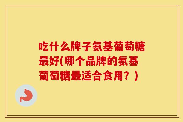 吃什么牌子氨基葡萄糖好(哪个品牌的氨基葡萄糖适合食用?) 吃什么牌子氨基葡萄糖好(哪个品牌的氨基葡萄糖适合食用?)
