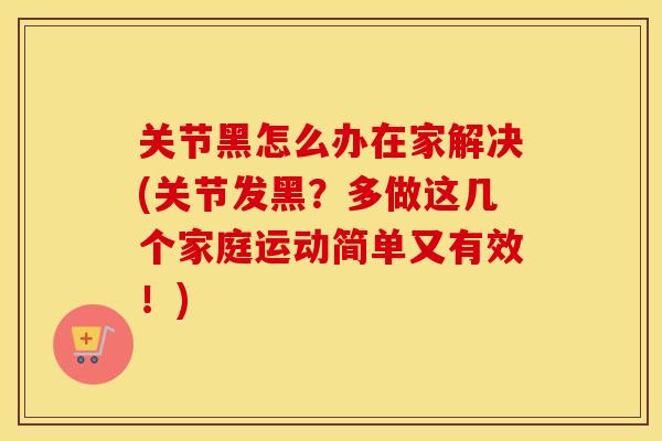 关节黑怎么办在家解决(关节发黑？多做这几个家庭运动简单又有效！)