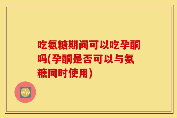 吃氨糖期间可以吃孕酮吗(孕酮是否可以与氨糖同时使用) 吃氨糖期间可以吃孕酮吗(孕酮是否可以与氨糖同时使用)