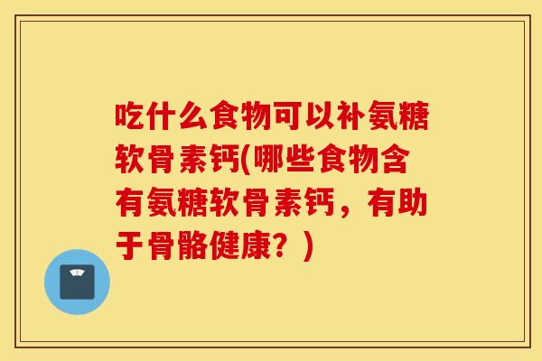 吃什么食物可以补氨糖软骨素钙(哪些食物含有氨糖软骨素钙，有助于骨骼健康？)