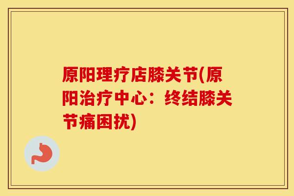 原阳理疗店膝关节(原阳中心：终结膝关节痛困扰)