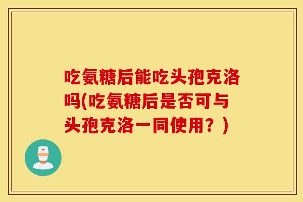 吃氨糖后能吃头孢克洛吗(吃氨糖后是否可与头孢克洛一同使用？)