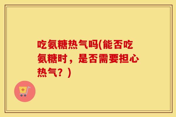吃氨糖热气吗(能否吃氨糖时,是否需要担心热气?) 吃氨糖热气吗(能否吃氨糖时,是否需要担心热气?)