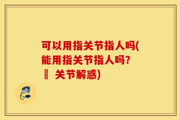 可以用指关节指人吗(能用指关节指人吗? – 关节解惑) 可以用指关节指人吗(能用指关节指人吗? – 关节解惑)