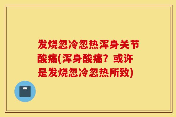 发烧忽冷忽热浑身关节酸痛(浑身酸痛?或许是发烧忽冷忽热所致) 发烧忽冷忽热浑身关节酸痛(浑身酸痛?或许是发烧忽冷忽热所致)